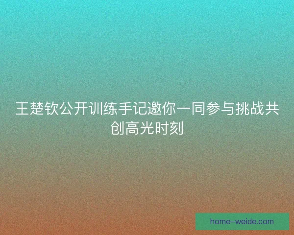 王楚钦公开训练手记邀你一同参与挑战共创高光时刻