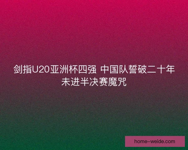 剑指U20亚洲杯四强 中国队誓破二十年未进半决赛魔咒