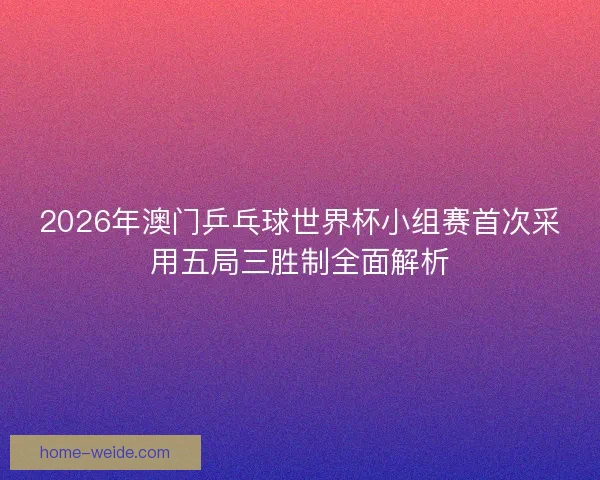 2026年澳门乒乓球世界杯小组赛首次采用五局三胜制全面解析
