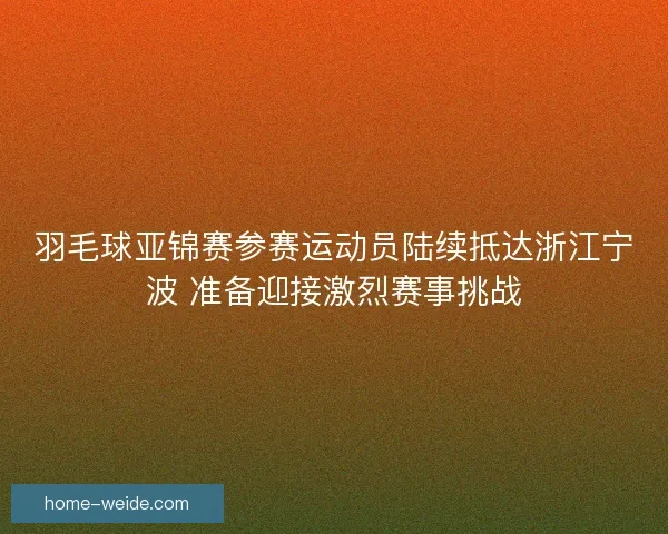羽毛球亚锦赛参赛运动员陆续抵达浙江宁波 准备迎接激烈赛事挑战