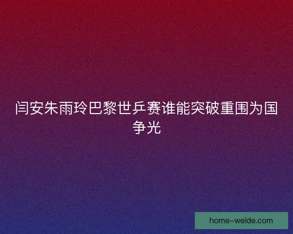 闫安朱雨玲巴黎世乒赛谁能突破重围为国争光