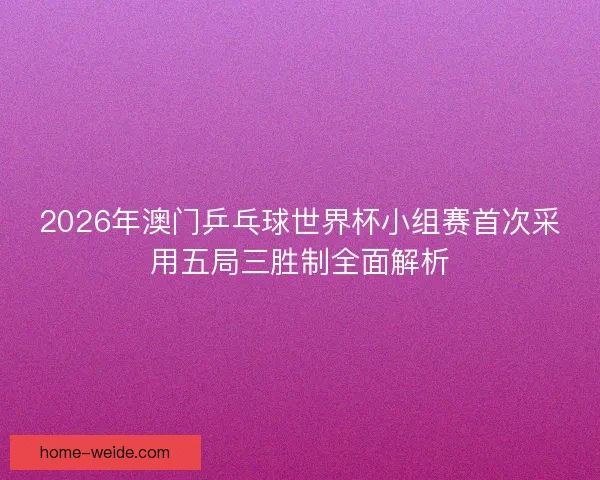 2026年澳门乒乓球世界杯小组赛首次采用五局三胜制全面解析