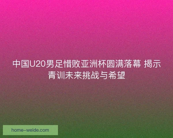 中国U20男足惜败亚洲杯圆满落幕 揭示青训未来挑战与希望