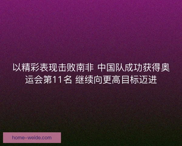 以精彩表现击败南非 中国队成功获得奥运会第11名 继续向更高目标迈进